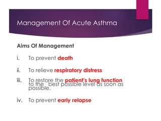 Management Of Acute Asthma
Aims Of Management
i. To prevent death
ii. To relieve respiratory distress
iii. To restore the patient’s lung function
to the best possible level as soon as
possible.
iv. To prevent early relapse
 