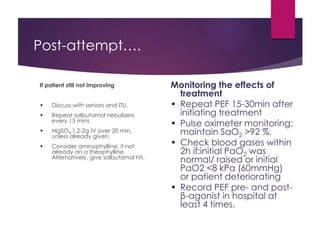 Post-attempt….
If patient still not improving
• Discuss with seniors and ITU.
• Repeat salbutamol nebulizers
every 15 mins
• MgSO4 1.2-2g IV over 20 min,
unless already given.
• Consider aminophylline, if not
already on a theophylline.
Alternatively, give salbutamol IVI.
Monitoring the effects of
treatment
• Repeat PEF 15-30min after
initiating treatment
• Pulse oximeter monitoring:
maintain SaO2 >92 %.
• Check blood gases within
2h if:initial PaO2 was
normal/ raised or initial
PaO2 <8 kPa (60mmHg)
or patient deteriorating
• Record PEF pre- and post-
β-agonist in hospital at
least 4 times.
 
