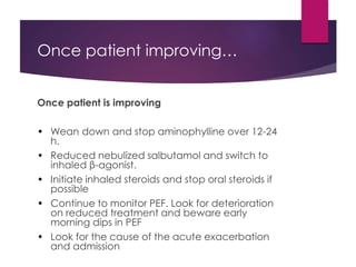 Once patient improving…
Once patient is improving
• Wean down and stop aminophylline over 12-24
h.
• Reduced nebulized salbutamol and switch to
inhaled β-agonist.
• Initiate inhaled steroids and stop oral steroids if
possible
• Continue to monitor PEF. Look for deterioration
on reduced treatment and beware early
morning dips in PEF
• Look for the cause of the acute exacerbation
and admission
 