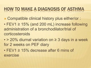 HOW TO MAKE A DIAGNOSIS OF ASTHMA
 Compatible clinical history plus either/or :
• FEV1 ≥ 15% (and 200 mL) increase following
administration of a bronchodilator/trial of
corticosteroids
• > 20% diurnal variation on ≥ 3 days in a week
for 2 weeks on PEF diary
• FEV1 ≥ 15% decrease after 6 mins of
exercise
 