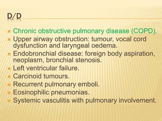 D/D
 Chronic obstructive pulmonary disease (COPD).
 Upper airway obstruction: tumour, vocal cord
dysfunction and laryngeal oedema.
 Endobronchial disease: foreign body aspiration,
neoplasm, bronchial stenosis.
 Left ventricular failure.
 Carcinoid tumours.
 Recurrent pulmonary emboli.
 Eosinophilic pneumonias.
 Systemic vasculitis with pulmonary involvement.
 