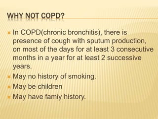 WHY NOT COPD?
 In COPD(chronic bronchitis), there is
presence of cough with sputum production,
on most of the days for at least 3 consecutive
months in a year for at least 2 successive
years.
 May no history of smoking.
 May be children
 May have famiy history.
 