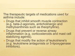 The therapeutic targets of medications used for
asthma include:
 Drugs that inhibit smooth muscle contraction
(e.g. beta-2-agonists, anticholinergic and
methylxanthines such as theophylline).
 Drugs that prevent or reverse airway
inflammation (e.g. corticosteroids and mast cell
stabilizing agents).
 Drugs that modify the action of leukotriene's
(e.g. leukotriene antagonists or 5-lipoxygenase
inhibitors).
 