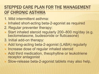STEPPED CARE PLAN FOR THE MANAGEMENT
OF CHRONIC ASTHMA
1. Mild intermittent asthma:
 Inhaled short-acting beta-2-agonist as required
2. Regular preventer therapy:
 Start inhaled steroid regularly 200–800 mg/day (e.g.
beclometasone, budesonide or fluticasone)
3. Initial add-on therapy:
 Add long-acting beta-2-agonist (LABA) regularly
 Increase dose of regular inhaled steroid
 Add third medication, theophylline or leukotriene
receptor antagonist
 Slow-release beta-2-agonist tablets may also help.
 