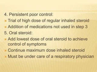 4. Persistent poor control:
 Trial of high dose of regular inhaled steroid
 Addition of medications not used in step 3
5. Oral steroid:
 Add lowest dose of oral steroid to achieve
control of symptoms
 Continue maximum dose inhaled steroid
 Must be under care of a respiratory physician
 