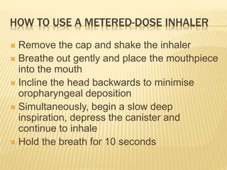 HOW TO USE A METERED-DOSE INHALER
 Remove the cap and shake the inhaler
 Breathe out gently and place the mouthpiece
into the mouth
 Incline the head backwards to minimise
oropharyngeal deposition
 Simultaneously, begin a slow deep
inspiration, depress the canister and
continue to inhale
 Hold the breath for 10 seconds
 