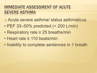 IMMEDIATE ASSESSMENT OF ACUTE
SEVERE ASTHMA
 Acute severe asthma/ status asthmaticus
• PEF 33–50% predicted (< 200 L/min)
• Respiratory rate ≥ 25 breaths/min
• Heart rate ≥ 110 beats/min
• Inability to complete sentences in 1 breath
 