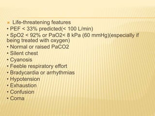  Life-threatening features
• PEF < 33% predicted(< 100 L/min)
• SpO2 < 92% or PaO2< 8 kPa (60 mmHg)(especially if
being treated with oxygen)
• Normal or raised PaCO2
• Silent chest
• Cyanosis
• Feeble respiratory effort
• Bradycardia or arrhythmias
• Hypotension
• Exhaustion
• Confusion
• Coma
 