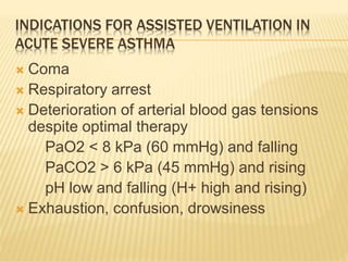 INDICATIONS FOR ASSISTED VENTILATION IN
ACUTE SEVERE ASTHMA
 Coma
 Respiratory arrest
 Deterioration of arterial blood gas tensions
despite optimal therapy
PaO2 < 8 kPa (60 mmHg) and falling
PaCO2 > 6 kPa (45 mmHg) and rising
pH low and falling (H+ high and rising)
 Exhaustion, confusion, drowsiness
 