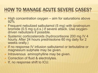 HOW TO MANAGE ACUTE SEVERE CASES?
 High concentration oxygen – aim for saturations above
92%
 Frequent nebulized salbutamol (5 mg) with ipratropium
bromide (0.5 mg q.d.s.) if severe attack. Use oxygen-
driven nebulizers if possible.
 Systemic corticosteroids (hydrocortisone 200 mg IV 4
hourly. After 24 hours prednisolone 60 mg daily for 2
weeks orally.)
 If no response IV infusion salbutamol or terbutaline or
magnesium sulphate may be given.
 Intravenous aminophylline may be given.
 Correction of fluid & electrolytes.
 If, no response shift to ICU.
 