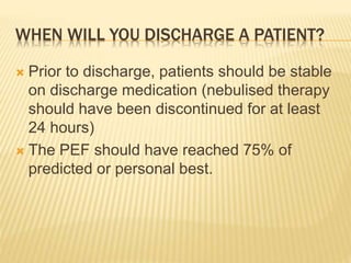 WHEN WILL YOU DISCHARGE A PATIENT?
 Prior to discharge, patients should be stable
on discharge medication (nebulised therapy
should have been discontinued for at least
24 hours)
 The PEF should have reached 75% of
predicted or personal best.
 