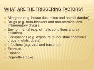 WHAT ARE THE TRIGGERING FACTORS?
 Allergens (e.g. house dust mites and animal dander).
 Drugs (e.g. beta-blockers and non-steroidal anti-
inflammatory drugs).
 Environmental (e.g. climatic conditions and air
pollution).
 Occupations (e.g. exposure to industrial chemicals,
drugs, metals, dusts).
 Infections (e.g. viral and bacterial).
 Exercise.
 Emotion.
 Cigarette smoke.
 
