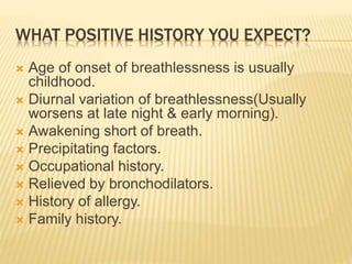 WHAT POSITIVE HISTORY YOU EXPECT?
 Age of onset of breathlessness is usually
childhood.
 Diurnal variation of breathlessness(Usually
worsens at late night & early morning).
 Awakening short of breath.
 Precipitating factors.
 Occupational history.
 Relieved by bronchodilators.
 History of allergy.
 Family history.
 