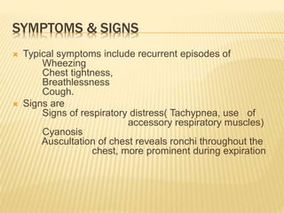 SYMPTOMS & SIGNS
 Typical symptoms include recurrent episodes of
Wheezing
Chest tightness,
Breathlessness
Cough.
 Signs are
Signs of respiratory distress( Tachypnea, use of
accessory respiratory muscles)
Cyanosis
Auscultation of chest reveals ronchi throughout the
chest, more prominent during expiration
 