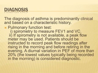 DIAGNOSIS
The diagnosis of asthma is predominantly clinical
and based on a characteristic history.
 Pulmonary function test:
i) spirometry to measure FEV1 and VC.
ii) If spirometry is not available, a peak flow
meter may be used. Patients should be
instructed to record peak flow readings after
rising in the morning and before retiring in the
evening. A diurnal variation in PEF of more than
20% (the lowest values typically being recorded
in the morning) is considered diagnostic.
 