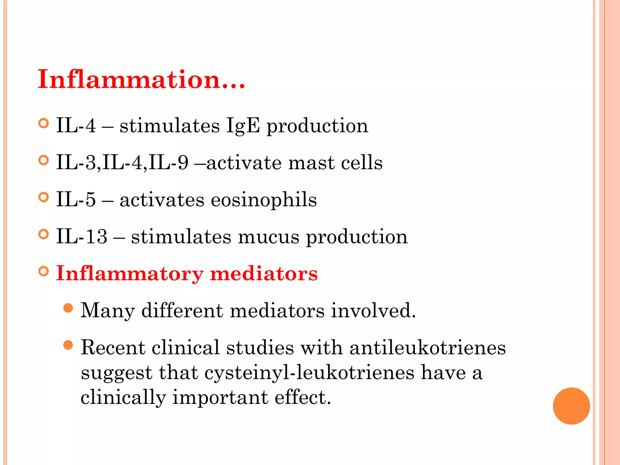 Inflammation…
 IL-4 – stimulates IgE production
 IL-3,IL-4,IL-9 –activate mast cells
 IL-5 – activates eosinophils
 IL-13 – stimulates mucus production
 Inflammatory mediators
Many different mediators involved.
Recent clinical studies with antileukotrienes
suggest that cysteinyl-leukotrienes have a
clinically important effect.
 