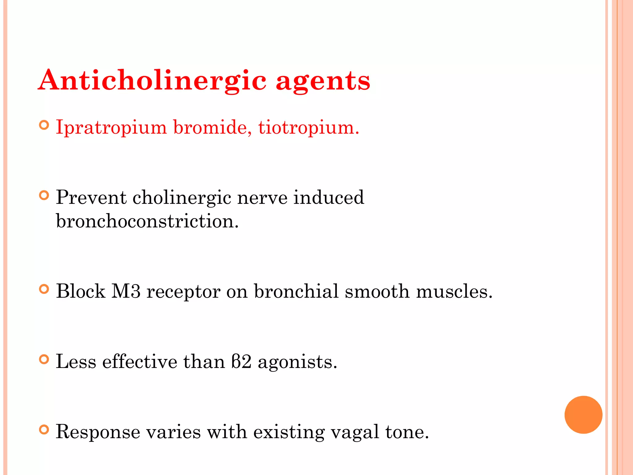 Anticholinergic agents
 Ipratropium bromide, tiotropium.
 Prevent cholinergic nerve induced
bronchoconstriction.
 Block M3 receptor on bronchial smooth muscles.
 Less effective than β2 agonists.
 Response varies with existing vagal tone.
 