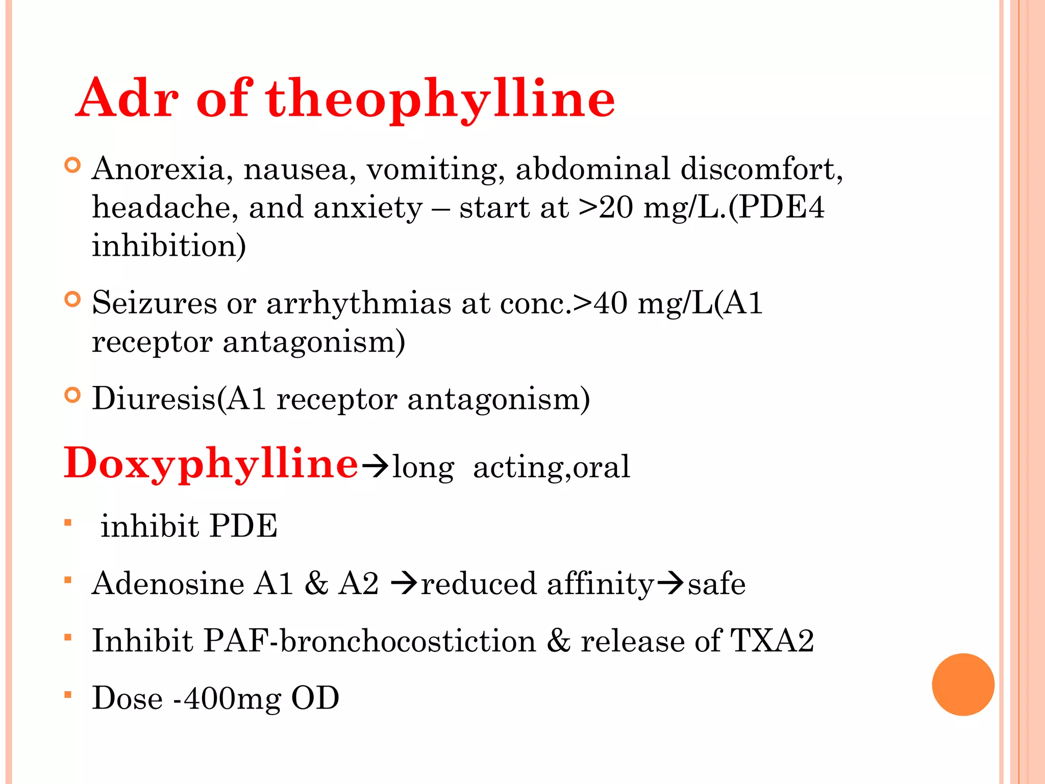 Adr of theophylline
 Anorexia, nausea, vomiting, abdominal discomfort,
headache, and anxiety – start at >20 mg/L.(PDE4
inhibition)
 Seizures or arrhythmias at conc.>40 mg/L(A1
receptor antagonism)
 Diuresis(A1 receptor antagonism)
Doxyphyllinelong acting,oral
 inhibit PDE
 Adenosine A1 & A2 reduced affinitysafe
 Inhibit PAF-bronchocostiction & release of TXA2
 Dose -400mg OD
 