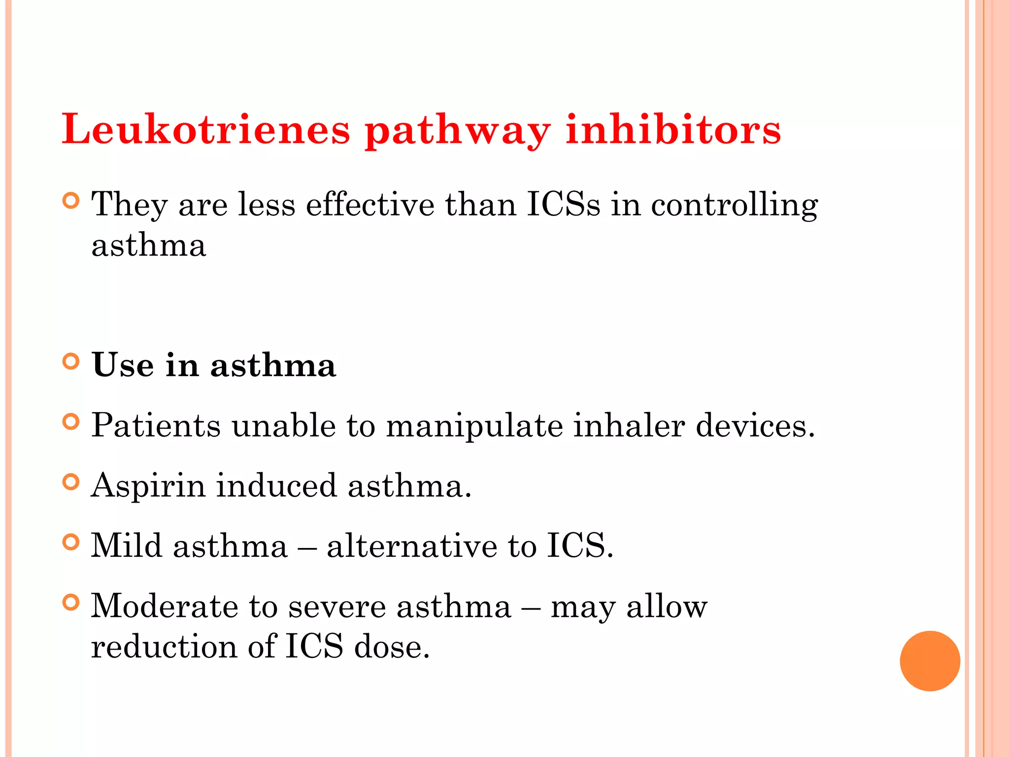 Leukotrienes pathway inhibitors
 They are less effective than ICSs in controlling
asthma
 Use in asthma
 Patients unable to manipulate inhaler devices.
 Aspirin induced asthma.
 Mild asthma – alternative to ICS.
 Moderate to severe asthma – may allow
reduction of ICS dose.
 