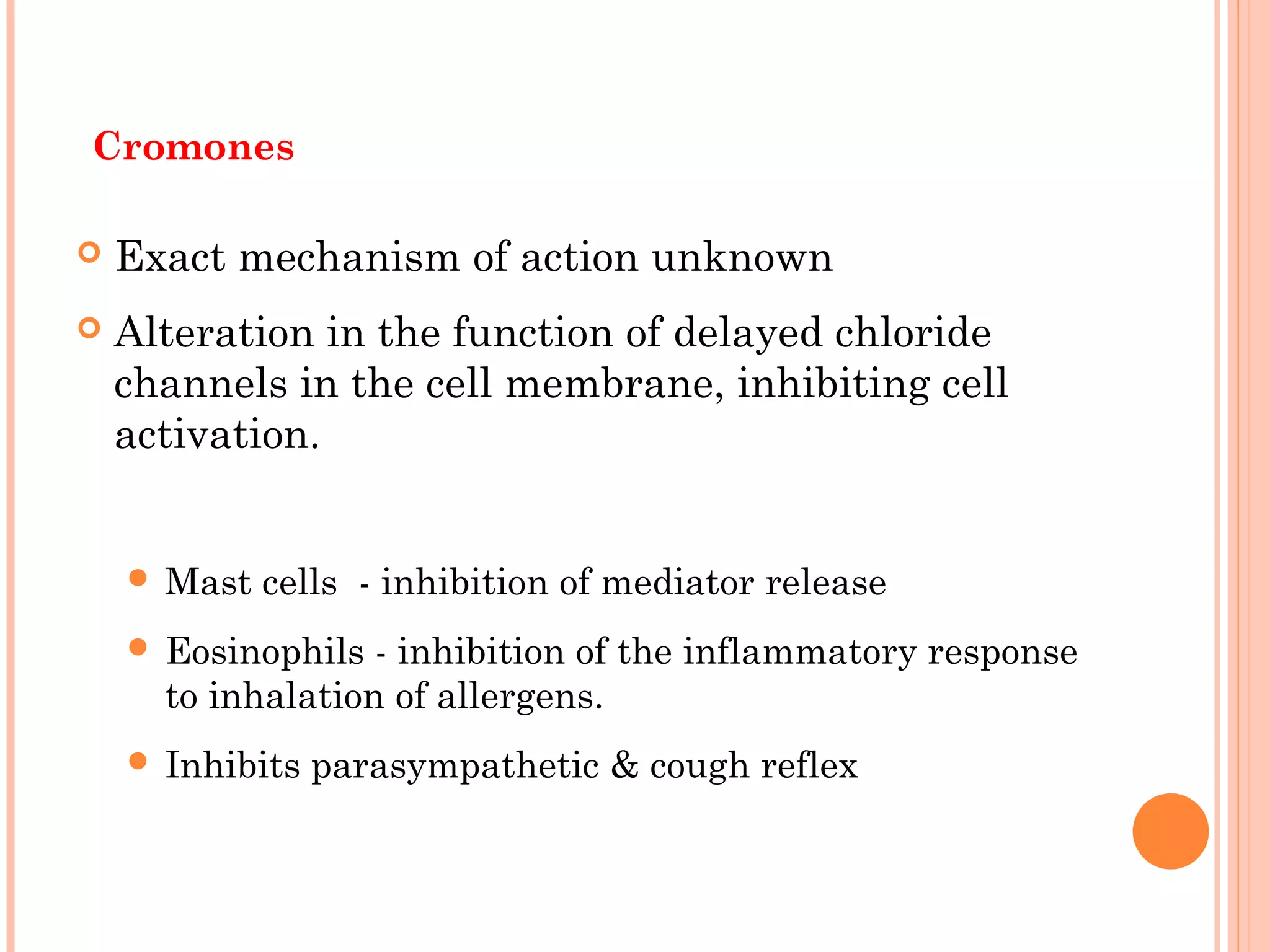 Cromones
 Exact mechanism of action unknown
 Alteration in the function of delayed chloride
channels in the cell membrane, inhibiting cell
activation.
 Mast cells - inhibition of mediator release
 Eosinophils - inhibition of the inflammatory response
to inhalation of allergens.
 Inhibits parasympathetic & cough reflex
 