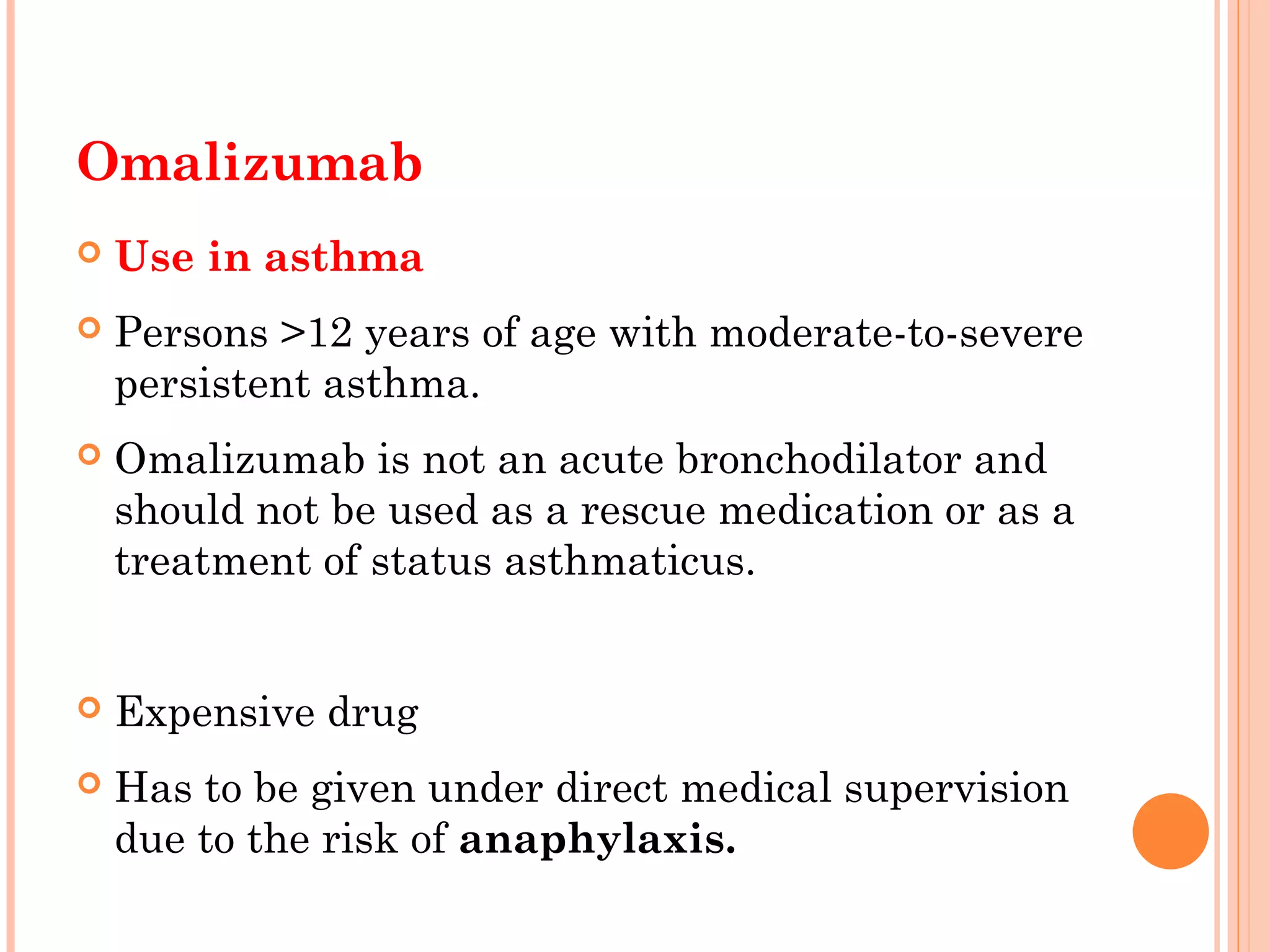 Omalizumab
 Use in asthma
 Persons >12 years of age with moderate-to-severe
persistent asthma.
 Omalizumab is not an acute bronchodilator and
should not be used as a rescue medication or as a
treatment of status asthmaticus.
 Expensive drug
 Has to be given under direct medical supervision
due to the risk of anaphylaxis.
 