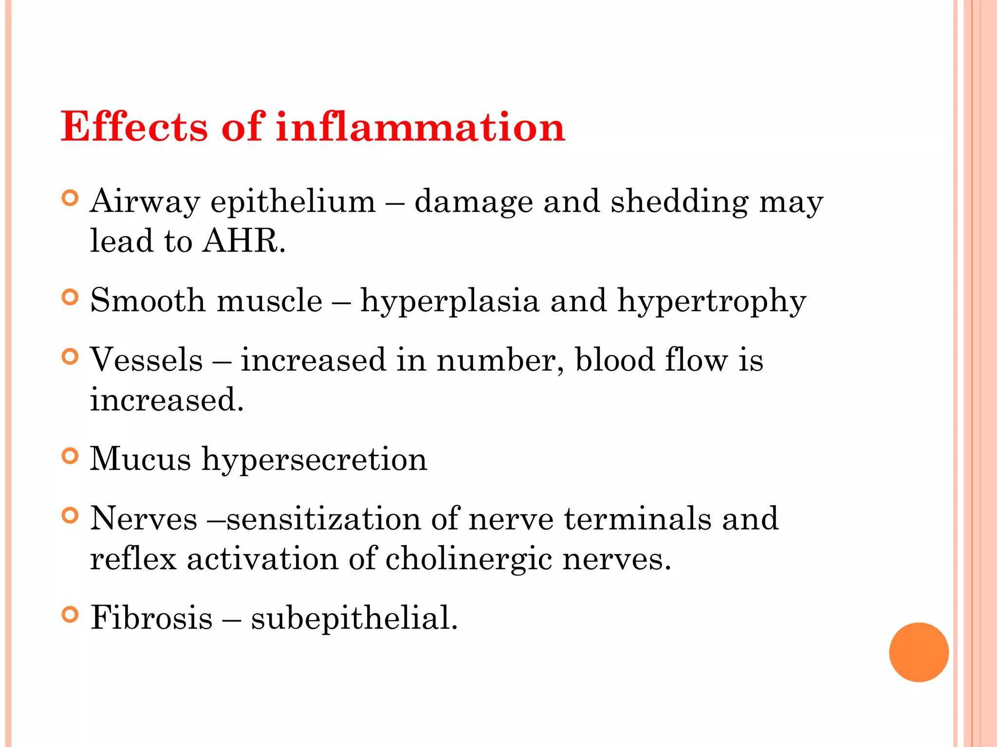 Effects of inflammation
 Airway epithelium – damage and shedding may
lead to AHR.
 Smooth muscle – hyperplasia and hypertrophy
 Vessels – increased in number, blood flow is
increased.
 Mucus hypersecretion
 Nerves –sensitization of nerve terminals and
reflex activation of cholinergic nerves.
 Fibrosis – subepithelial.
 