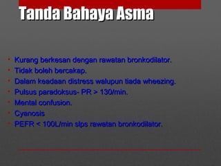 Tanda Bahaya AsmaTanda Bahaya Asma
• Kurang berkesan dengan rawatan bronkodilator.Kurang berkesan dengan rawatan bronkodilator.
• Tidak boleh bercakap.Tidak boleh bercakap.
• Dalam keadaan distress walupun tiada wheezing.Dalam keadaan distress walupun tiada wheezing.
• Pulsus paradoksus- PR > 130/min.Pulsus paradoksus- PR > 130/min.
• Mental confusion.Mental confusion.
• CyanosisCyanosis
• PEFR < 100L/min slps rawatan bronkodilator.PEFR < 100L/min slps rawatan bronkodilator.
 