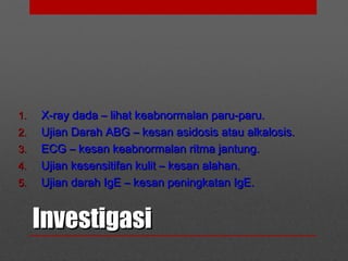 InvestigasiInvestigasi
1.1. X-ray dada – lihat keabnormalan paru-paru.X-ray dada – lihat keabnormalan paru-paru.
2.2. Ujian Darah ABG – kesan asidosis atau alkalosis.Ujian Darah ABG – kesan asidosis atau alkalosis.
3.3. ECG – kesan keabnormalan ritma jantung.ECG – kesan keabnormalan ritma jantung.
4.4. Ujian kesensitifan kulit – kesan alahan.Ujian kesensitifan kulit – kesan alahan.
5.5. Ujian darah IgE – kesan peningkatan IgE.Ujian darah IgE – kesan peningkatan IgE.
 
