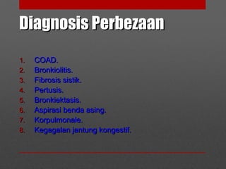 Diagnosis PerbezaanDiagnosis Perbezaan
1.1. COAD.COAD.
2.2. Bronkiolitis.Bronkiolitis.
3.3. Fibrosis sistik.Fibrosis sistik.
4.4. Pertusis.Pertusis.
5.5. Bronkiektasis.Bronkiektasis.
6.6. Aspirasi benda asing.Aspirasi benda asing.
7.7. Korpulmonale.Korpulmonale.
8.8. Kegagalan jantung kongestif.Kegagalan jantung kongestif.
 