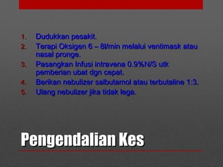 Pengendalian KesPengendalian Kes
1.1. Dudukkan pesakit.Dudukkan pesakit.
2.2. Terapi Oksigen 6 – 8l/min melalui ventimask atauTerapi Oksigen 6 – 8l/min melalui ventimask atau
nasal pronge.nasal pronge.
3.3. Pasangkan Infusi intravena 0.9%N/S utkPasangkan Infusi intravena 0.9%N/S utk
pemberian ubat dgn cepat.pemberian ubat dgn cepat.
4.4. Berikan nebulizer salbutamol atau terbutaline 1:3.Berikan nebulizer salbutamol atau terbutaline 1:3.
5.5. Ulang nebulizer jika tidak lega.Ulang nebulizer jika tidak lega.
 