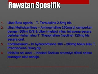 Rawatan SpesifikRawatan Spesifik
1.1. Ubat Beta agonis – T. Terbutaline 2.5mg tds.Ubat Beta agonis – T. Terbutaline 2.5mg tds.
2.2. Ubat Methylxantines – Aminophylline 250mg di campurkanUbat Methylxantines – Aminophylline 250mg di campurkan
dengan 500ml D/S & diberi melalui infusi intravena secaradengan 500ml D/S & diberi melalui infusi intravena secara
perlahan-lahan atau T. Theophylline (neuline) 125mg tdsperlahan-lahan atau T. Theophylline (neuline) 125mg tds
secara oral.secara oral.
3.3. Kortikosteroid – IV hydrocortisone 100 – 200mg bolus atau T.Kortikosteroid – IV hydrocortisone 100 – 200mg bolus atau T.
Prednisolone 30mg dly.Prednisolone 30mg dly.
4.4. Inhibitor sel mast – Inhalasi Sodium cromolyn diberi antaraInhibitor sel mast – Inhalasi Sodium cromolyn diberi antara
serangan akut sahaja.serangan akut sahaja.
 