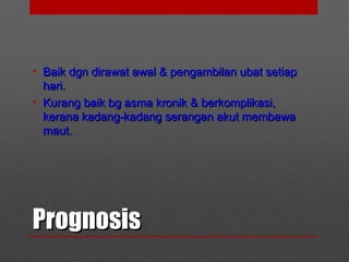 PrognosisPrognosis
• Baik dgn dirawat awal & pengambilan ubat setiapBaik dgn dirawat awal & pengambilan ubat setiap
hari.hari.
• Kurang baik bg asma kronik & berkomplikasi,Kurang baik bg asma kronik & berkomplikasi,
kerana kadang-kadang serangan akut membawakerana kadang-kadang serangan akut membawa
maut.maut.
 