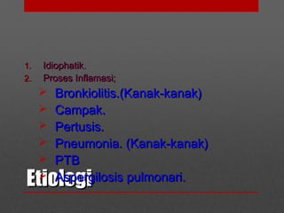 EtiologiEtiologi
1.1. IdiophatikIdiophatik..
2.2. Proses Inflamasi;Proses Inflamasi;
 Bronkiolitis.(Kanak-kanak)Bronkiolitis.(Kanak-kanak)
 Campak.Campak.
 Pertusis.Pertusis.
 Pneumonia. (Kanak-kanak)Pneumonia. (Kanak-kanak)
 PTBPTB
 Aspergilosis pulmonari.Aspergilosis pulmonari.
 