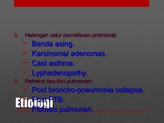 EtiologiEtiologi
3.3. Halangan salur pernafasan proksimal;Halangan salur pernafasan proksimal;
 Benda asing.Benda asing.
 Karsinoma/ adenomas.Karsinoma/ adenomas.
 Cast asthma.Cast asthma.
 Lyphadenopathy.Lyphadenopathy.
3.3. Retraksi tisu-tisu pulmonari;Retraksi tisu-tisu pulmonari;
 Post broncho-pneumonia collapse.Post broncho-pneumonia collapse.
 Post PTB.Post PTB.
 Fibrosis pulmonari.Fibrosis pulmonari.
 