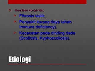EtiologiEtiologi
5.5. Keadaan kongenital;Keadaan kongenital;
 Fibrosis sistik.Fibrosis sistik.
 Penyakit kurang daya tahanPenyakit kurang daya tahan
Immune deficiency).Immune deficiency).
 Kecacatan pada dinding dadaKecacatan pada dinding dada
(Scoliosis, Kyphoscoliosis).(Scoliosis, Kyphoscoliosis).
 