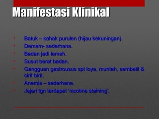 Manifestasi KlinikalManifestasi Klinikal
• Batuk – kahak purulen (hijau kekuningan).Batuk – kahak purulen (hijau kekuningan).
• Demam- sederhana.Demam- sederhana.
• Badan jadi lemah.Badan jadi lemah.
• Susut berat badan.Susut berat badan.
• Gangguan gastrousus spt loya, muntah, sembelit &Gangguan gastrousus spt loya, muntah, sembelit &
cirit birit.cirit birit.
• Anemia – sederhana.Anemia – sederhana.
• Jejari tgn terdapat ‘nicotine staining’.Jejari tgn terdapat ‘nicotine staining’.
 