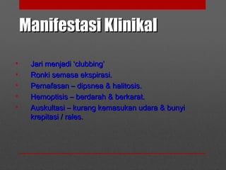Manifestasi KlinikalManifestasi Klinikal
• Jari menjadi ‘clubbing’Jari menjadi ‘clubbing’
• Ronki semasa ekspirasi.Ronki semasa ekspirasi.
• Pernafasan – dipsnea & halitosis.Pernafasan – dipsnea & halitosis.
• Hemoptisis – berdarah & berkarat.Hemoptisis – berdarah & berkarat.
• Auskultasi – kurang kemasukan udara & bunyiAuskultasi – kurang kemasukan udara & bunyi
krepitasi / rales.krepitasi / rales.
 
