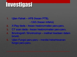 InvestigasiInvestigasi
1.1. Ujian Kahak – AFB (kesan PTB).Ujian Kahak – AFB (kesan PTB).
- C&S (kesan infeksi)- C&S (kesan infeksi)
2.2. X-Ray dada – kesan keabnormalan paru-paru.X-Ray dada – kesan keabnormalan paru-paru.
3.3. CT scan dada - kesan keabnormalan paru-paru.CT scan dada - kesan keabnormalan paru-paru.
4.4. Bronkografi / Bronkoskopi – melihat keadaan dalamBronkografi / Bronkoskopi – melihat keadaan dalam
bronki.bronki.
5.5. Ujian Fungsi paru-paru – menilai keberkesananUjian Fungsi paru-paru – menilai keberkesanan
fungsi paru-paru.fungsi paru-paru.
 