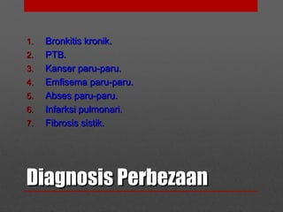 Diagnosis PerbezaanDiagnosis Perbezaan
1.1. Bronkitis kronik.Bronkitis kronik.
2.2. PTB.PTB.
3.3. Kanser paru-paru.Kanser paru-paru.
4.4. Emfisema paru-paru.Emfisema paru-paru.
5.5. Abses paru-paru.Abses paru-paru.
6.6. Infarksi pulmonari.Infarksi pulmonari.
7.7. Fibrosis sistik.Fibrosis sistik.
 