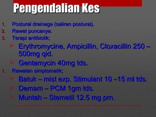 Pengendalian KesPengendalian Kes
1.1. Postural drainage (saliran postural).Postural drainage (saliran postural).
2.2. Rawat puncanya.Rawat puncanya.
3.3. Terapi antibiotik;Terapi antibiotik;
 Erythromycine, Ampicillin, Cloxacillin 250 –Erythromycine, Ampicillin, Cloxacillin 250 –
500mg qid.500mg qid.
 Gentamycin 40mg tds.Gentamycin 40mg tds.
1.1. Rawatan simptomatik;Rawatan simptomatik;
 Batuk – mist exp. Stimulant 10 –15 ml tds.Batuk – mist exp. Stimulant 10 –15 ml tds.
 Demam – PCM 1gm tds.Demam – PCM 1gm tds.
 Muntah – Stemetil 12.5 mg prn.Muntah – Stemetil 12.5 mg prn.
 