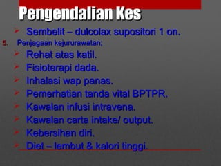 Pengendalian KesPengendalian Kes
 Sembelit – dulcolax supositori 1 on.Sembelit – dulcolax supositori 1 on.
5.5. Penjagaan kejururawatan;Penjagaan kejururawatan;
 Rehat atas katil.Rehat atas katil.
 Fisioterapi dada.Fisioterapi dada.
 Inhalasi wap panas.Inhalasi wap panas.
 Pemerhatian tanda vital BPTPR.Pemerhatian tanda vital BPTPR.
 Kawalan infusi intravena.Kawalan infusi intravena.
 Kawalan carta intake/ output.Kawalan carta intake/ output.
 Kebersihan diri.Kebersihan diri.
 Diet – lembut & kalori tinggi.Diet – lembut & kalori tinggi.
 
