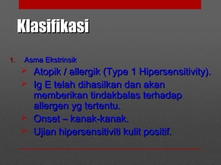 KlasifikasiKlasifikasi
1.1. Asma EkstrinsikAsma Ekstrinsik
 Atopik / allergik (Type 1 Hipersensitivity).Atopik / allergik (Type 1 Hipersensitivity).
 Ig E telah dihasilkan dan akanIg E telah dihasilkan dan akan
memberikan tindakbalas terhadapmemberikan tindakbalas terhadap
allergen yg tertentu.allergen yg tertentu.
 Onset – kanak-kanak.Onset – kanak-kanak.
 Ujian hipersensitiviti kulit positif.Ujian hipersensitiviti kulit positif.
 