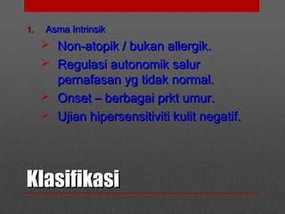 KlasifikasiKlasifikasi
1.1. Asma IntrinsikAsma Intrinsik
 Non-atopik / bukan allergik.Non-atopik / bukan allergik.
 Regulasi autonomik salurRegulasi autonomik salur
pernafasan yg tidak normal.pernafasan yg tidak normal.
 Onset – berbagai prkt umur.Onset – berbagai prkt umur.
 Ujian hipersensitiviti kulit negatif.Ujian hipersensitiviti kulit negatif.
 