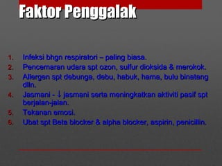 Faktor PenggalakFaktor Penggalak
1.1. Infeksi bhgn respiratori – paling biasa.Infeksi bhgn respiratori – paling biasa.
2.2. Pencemaran udara spt ozon, sulfur dioksida & merokok.Pencemaran udara spt ozon, sulfur dioksida & merokok.
3.3. Allergen spt debunga, debu, habuk, hama, bulu binatangAllergen spt debunga, debu, habuk, hama, bulu binatang
dlln.dlln.
4.4. Jasmani -Jasmani - ↓↓ jasmani serta meningkatkan aktiviti pasif sptjasmani serta meningkatkan aktiviti pasif spt
berjalan-jalan.berjalan-jalan.
5.5. Tekanan emosi.Tekanan emosi.
6.6. Ubat spt Beta blocker & alpha blocker, aspirin, penicillin.Ubat spt Beta blocker & alpha blocker, aspirin, penicillin.
 
