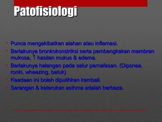 PatofisiologiPatofisiologi
• Punca mengakibatkan alahan atau inflamasi.Punca mengakibatkan alahan atau inflamasi.
• Berlakunya bronkokonstriksi serta pembengkakan mambranBerlakunya bronkokonstriksi serta pembengkakan mambran
mukosa,mukosa, ↑↑ hasilan mukus & edema.hasilan mukus & edema.
• Berlakunya halangan pada salur pernafasan. (Dipsnea,Berlakunya halangan pada salur pernafasan. (Dipsnea,
ronki, wheezing, batuk)ronki, wheezing, batuk)
• Keadaan ini boleh dipulihkan kembali.Keadaan ini boleh dipulihkan kembali.
• Serangan & keterukan asthma adalah berbeza.Serangan & keterukan asthma adalah berbeza.
 