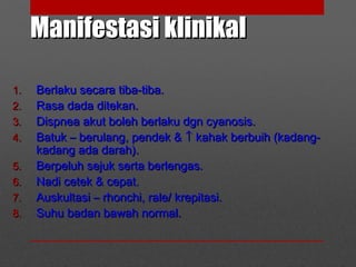 Manifestasi klinikalManifestasi klinikal
1.1. Berlaku secara tiba-tiba.Berlaku secara tiba-tiba.
2.2. Rasa dada ditekan.Rasa dada ditekan.
3.3. Dispnea akut boleh berlaku dgn cyanosis.Dispnea akut boleh berlaku dgn cyanosis.
4.4. Batuk – berulang, pendek &Batuk – berulang, pendek & ↑↑ kahak berbuih (kadang-kahak berbuih (kadang-
kadang ada darah).kadang ada darah).
5.5. Berpeluh sejuk serta berlengas.Berpeluh sejuk serta berlengas.
6.6. Nadi cetek & cepat.Nadi cetek & cepat.
7.7. Auskultasi – rhonchi, rale/ krepitasi.Auskultasi – rhonchi, rale/ krepitasi.
8.8. Suhu badan bawah normal.Suhu badan bawah normal.
 