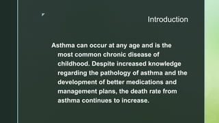 z
Introduction
Asthma can occur at any age and is the
most common chronic disease of
childhood. Despite increased knowledge
regarding the pathology of asthma and the
development of better medications and
management plans, the death rate from
asthma continues to increase.
 