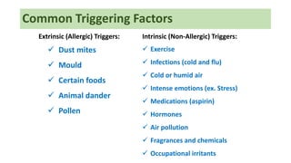 Common Triggering Factors
Extrinsic (Allergic) Triggers:
 Dust mites
 Mould
 Certain foods
 Animal dander
 Pollen
Intrinsic (Non-Allergic) Triggers:
 Exercise
 Infections (cold and flu)
 Cold or humid air
 Intense emotions (ex. Stress)
 Medications (aspirin)
 Hormones
 Air pollution
 Fragrances and chemicals
 Occupational irritants
 