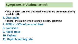 Symptoms of Asthma attack
Use of accessory muscles: neck muscles are prominent during
each breath
6. Chest pain
Sharp, chest pain when taking a breath, coughing
7. PEFR is <50% of personal best
8. Confusion
9. Rapid pulse
10. Fatigue
11. Rapid breathing rate
 