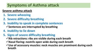Symptoms of Asthma attack
Severe asthma attack
1. Severe wheezing
2. Severe difficulty breathing
3. Inability to speak in complete sentences
Sentences are interrupted by breathing
4. Inability to lie down
5. Signs of severe difficulty breathing
Rib retractions: ribs are visible during each breath
Nasal flaring: nostrils open wide during each breath
Use of accessory muscles: neck muscles are prominent during each
breath
 